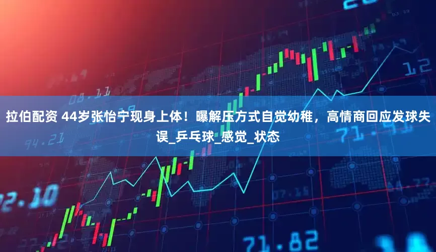 拉伯配资 44岁张怡宁现身上体！曝解压方式自觉幼稚，高情商回应发球失误_乒乓球_感觉_状态
