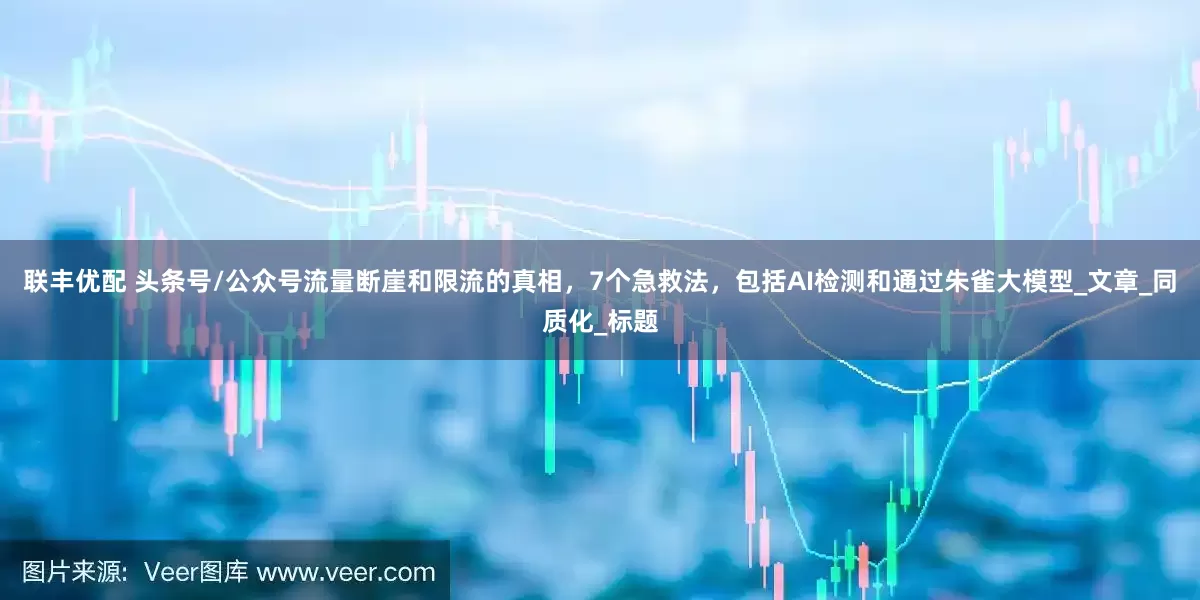 联丰优配 头条号/公众号流量断崖和限流的真相，7个急救法，包括AI检测和通过朱雀大模型_文章_同质化_标题