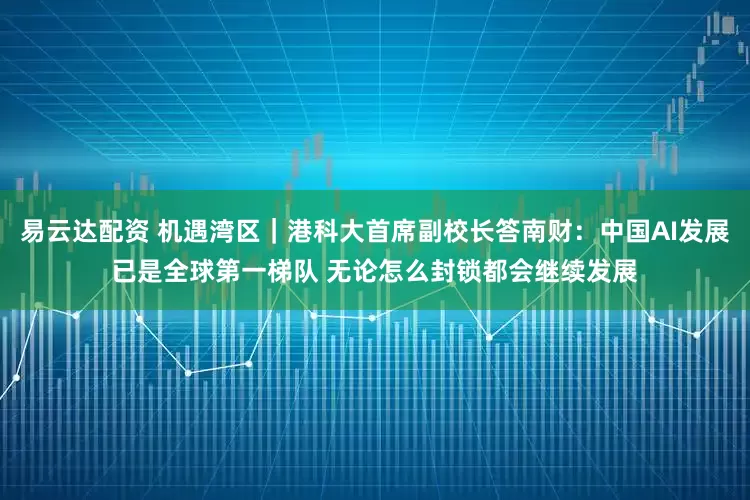 易云达配资 机遇湾区｜港科大首席副校长答南财：中国AI发展已是全球第一梯队 无论怎么封锁都会继续发展