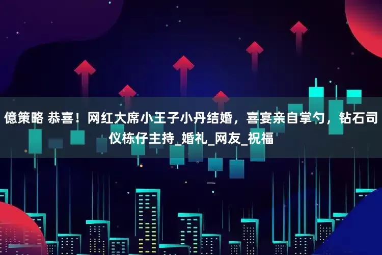 億策略 恭喜！网红大席小王子小丹结婚，喜宴亲自掌勺，钻石司仪栋仔主持_婚礼_网友_祝福