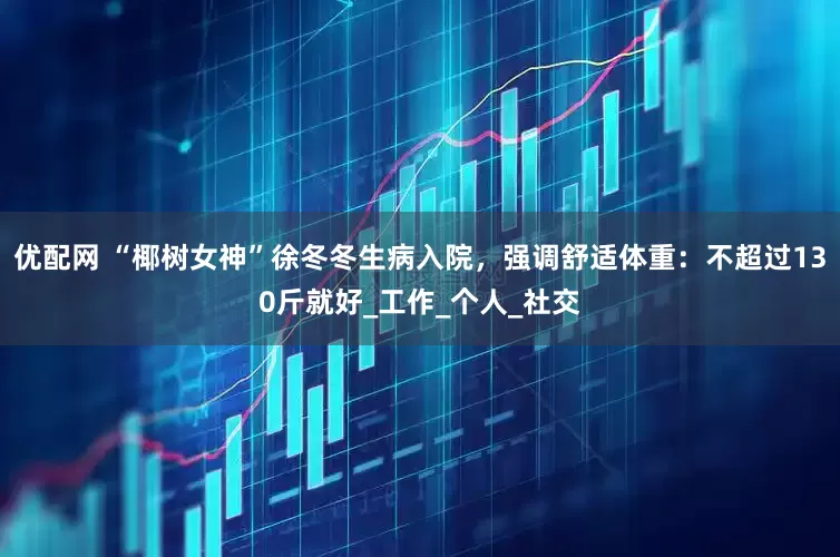 优配网 “椰树女神”徐冬冬生病入院，强调舒适体重：不超过130斤就好_工作_个人_社交