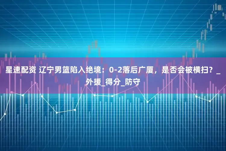 星速配资 辽宁男篮陷入绝境：0-2落后广厦，是否会被横扫？_外援_得分_防守