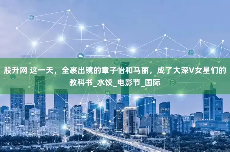 股升网 这一天，全裹出镜的章子怡和马丽，成了大深V女星们的教科书_水饺_电影节_国际
