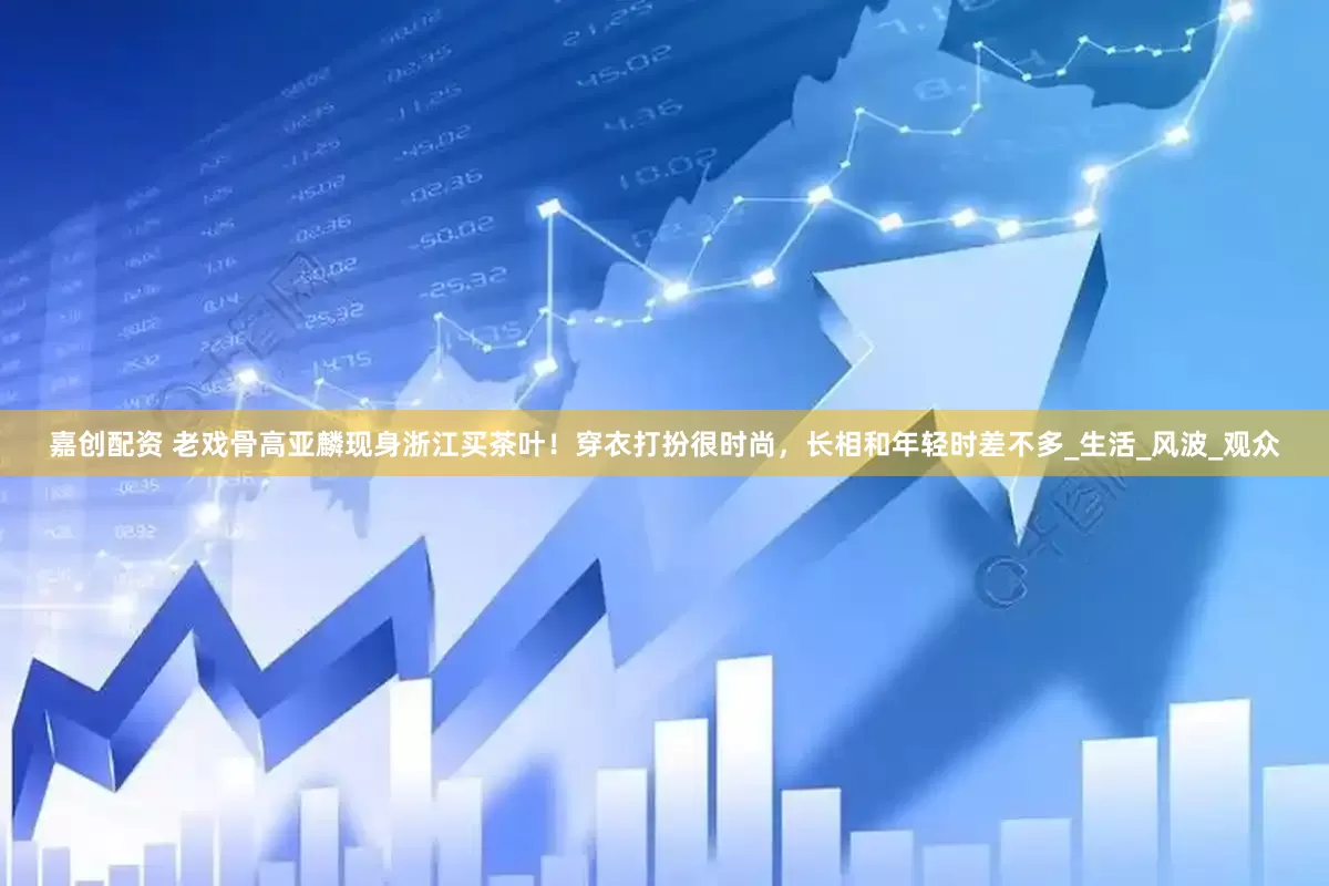 嘉创配资 老戏骨高亚麟现身浙江买茶叶！穿衣打扮很时尚，长相和年轻时差不多_生活_风波_观众