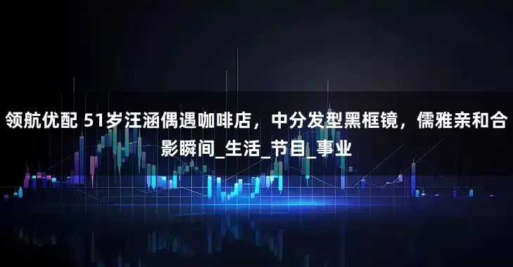 领航优配 51岁汪涵偶遇咖啡店，中分发型黑框镜，儒雅亲和合影瞬间_生活_节目_事业