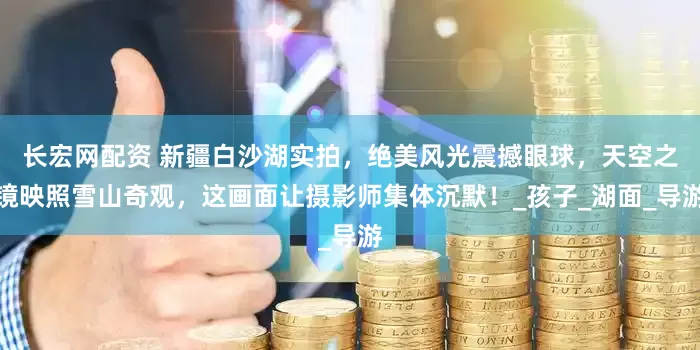 长宏网配资 新疆白沙湖实拍，绝美风光震撼眼球，天空之镜映照雪山奇观，这画面让摄影师集体沉默！_孩子_湖面_导游