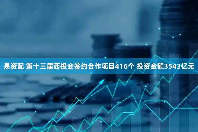 易资配 第十三届西投会签约合作项目416个 投资金额3543亿元