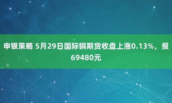 申银策略 5月29日国际铜期货收盘上涨0.13%，报69480元