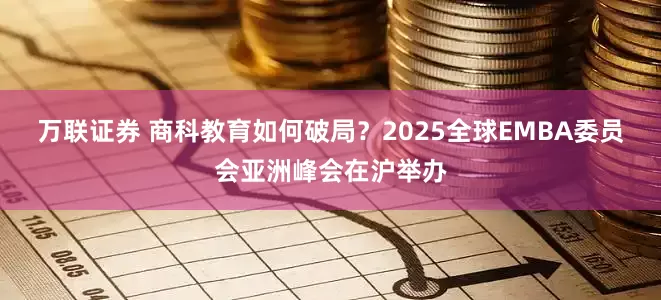 万联证券 商科教育如何破局？2025全球EMBA委员会亚洲峰会在沪举办