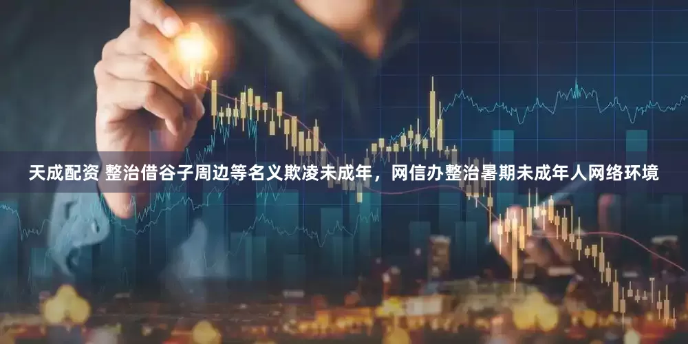 天成配资 整治借谷子周边等名义欺凌未成年，网信办整治暑期未成年人网络环境