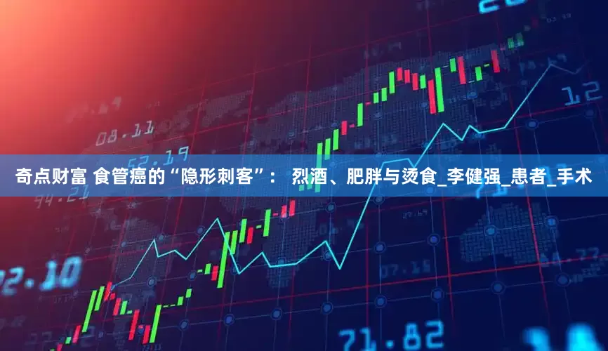 奇点财富 食管癌的“隐形刺客”： 烈酒、肥胖与烫食_李健强_患者_手术