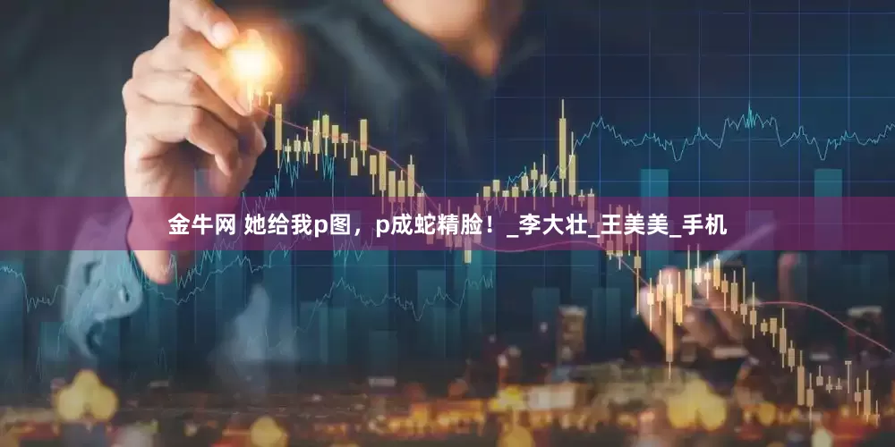 金牛网 她给我p图，p成蛇精脸！_李大壮_王美美_手机