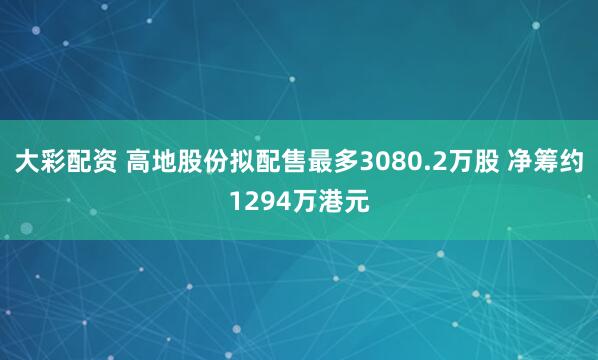 大彩配资 高地股份拟配售最多3080.2万股 净筹约1294万港元
