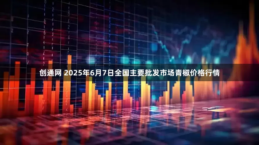 创通网 2025年6月7日全国主要批发市场青椒价格行情