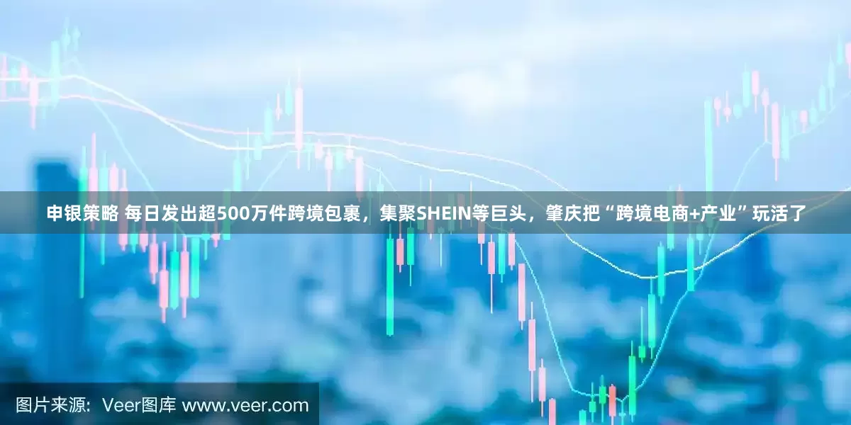 申银策略 每日发出超500万件跨境包裹，集聚SHEIN等巨头，肇庆把“跨境电商+产业”玩活了