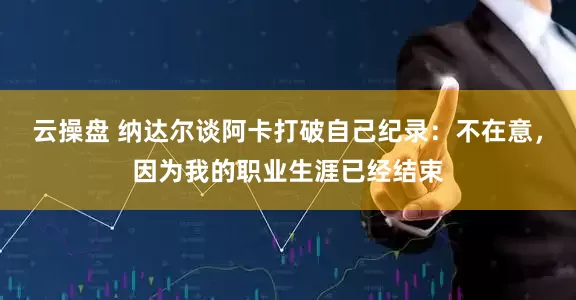 云操盘 纳达尔谈阿卡打破自己纪录：不在意，因为我的职业生涯已经结束