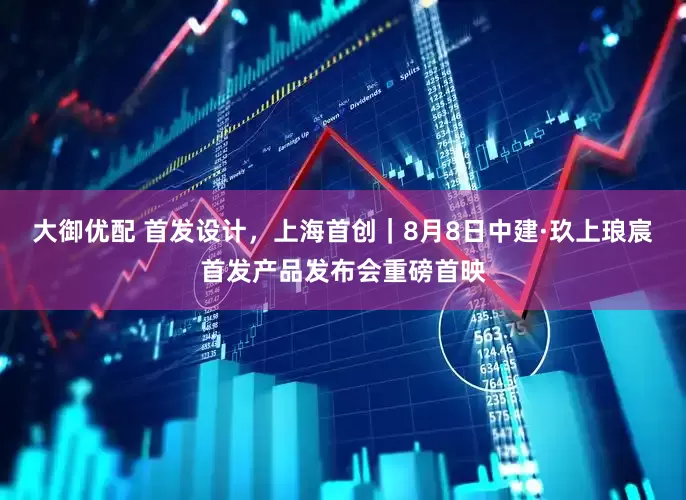 大御优配 首发设计，上海首创｜8月8日中建·玖上琅宸首发产品发布会重磅首映
