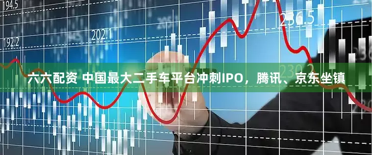 六六配资 中国最大二手车平台冲刺IPO，腾讯、京东坐镇